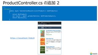 ProductController.cs の追加 2
---
[HttpGet]
public async Task<ActionResult<<List<Product>>> GetProducts()
{
rerurn Ok(Product)
var result = await _productService. GetProductsAsync();
return Ok(result);
}
https://localhost:7226/#
 