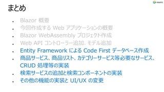 まとめ
l Blazor 概要
l 今回作成する Web アプリケーションの概要
l Blazor WebAssembly プロジェクト作成
l Web API コントローラー追加、モデル追加
l Entity Framework による Code First データベース作成
l 商品サービス、商品リスト、カテゴリーサービス等必要なサービス、
CRUD 処理等の実装
l 検索サービスの追加と検索コンポーネントの実装
l その他の機能の実装と UI/UX の変更
 