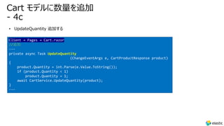 Cart モデルに数量を追加
- 4c
• UpdateQuantity 追加する
Client → Pages → Cart.razor
//追加
---
private async Task UpdateQuantity
(ChangeEventArgs e, CartProductResponse product)
{
product.Quantity = int.Parse(e.Value.ToString());
if (product.Quantity < 1)
product.Quantity = 1;
await CartService.UpdateQuantity(product);
}
---
 
