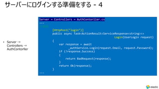 サーバーにログインする準備をする - 4
• Server →
Controllers →
AuthContorller
Server → Controllers → AuthContorller.cs
---
//追加
[HttpPost("login")]
public async Task<ActionResult<ServiceResponse<string>>>
Login(UserLogin request)
{
var response = await
_authService.Login(request.Email, request.Password);
if (!response.Success)
{
return BadRequest(response);
}
return Ok(response);
}
---
 