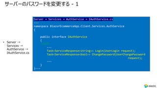 サーバーのパスワードを変更する - 1
• Server →
Services →
AuthService →
IAuthService.cs
Server → Services → AuthService → IAuthService.cs
---
namespace BlazorEcommerceApp.Client.Services.AuthService
{
public interface IAuthService
{
//追加
---
Task<ServiceResponse<string>> Login(UserLogin request);
Task<ServiceResponse<bool>> ChangePassword(UserChangePassword
request);
---
}
}---
 