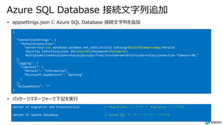 Azure SQL Database 接続⽂字列追加
{
"ConnectionStrings": {
"DefaultConnection":
"Server=tcp:xxx.database.windows.net,1433;Initial Catalog=BlazorECommerceApp;Persist
Security Info=False;User ID=(UserID);Password=(Password);
MultipleActiveResultSets=False;Encrypt=True;TrustServerCertificate=False;Connection Timeout=30;"
},
"Logging": {
"LogLevel": {
"Default": "Information",
"Microsoft.AspNetCore": "Warning"
}
},
"AllowedHosts": "*"
}
dotnet ef migration add CreateInitial // Migrations フォルダーと Migration クラス作成
dotnet ef Update Database // Azure SQL データベースとテーブル作成
 