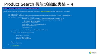 Product Search 機能の追加と実装 – 4
Server → Services → ProductService → ProductService.cs
---
public async Task<ServiceResponse<ProductSearchResult>> SearchProducts(string searchText, int page)
{
var pageResults = 2f;
var pageCount = Math.Ceiling((await FindProductsBySearchText(searchText)).Count / pageResults);
var products = await _context.Products
.Where(p => p.Title.ToLower().Contains(searchText.ToLower()) ||
p.Description.ToLower().Contains(searchText.ToLower()) &&
p.Visible && !p.Deleted)
.Include(p => p.Variants)
.Skip((page - 1) * (int)pageResults)
.Take((int)pageResults)
.ToListAsync();
var response = new ServiceResponse<ProductSearchResult>
{
Data = new ProductSearchResult
{
Products = products,
CurrentPage = page,
Pages = (int)pageCount
}
};
return response;
}
//上記の通り実装
---
 
