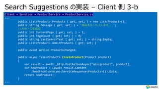 Search Suggestions の実装 – Client 側 3-b
Client → Services → ProductService → ProductService.cs
---
public List<Product> Products { get; set; } = new List<Product>();
public string Message { get; set; } = "商品をロードしています...";
//メッセージを追加
public int CurrentPage { get; set; } = 1;
public int PageCount { get; set; } = 0;
public string LastSearchText { get; set; } = string.Empty;
public List<Product> AdminProducts { get; set; }
public event Action ProductsChanged;
public async Task<Product> CreateProduct(Product product)
{
var result = await _http.PostAsJsonAsync("api/product", product);
var newProduct = (await result.Content
.ReadFromJsonAsync<ServiceResponse<Product>>()).Data;
return newProduct;
}
---
 