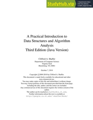 A Practical Introduction to
Data Structures and Algorithm
Analysis
Third Edition (Java Version)
Clifford A. Shaffer
Department of Computer Science
Virginia Tech
Blacksburg, VA 24061
October 7, 2010
Copyright c 2009-2010 by Clifford A. Shaffer.
This document is made freely available for educational and other
non-commercial use.
You may make copies of this file and redistribute it without charge.
You may extract portions of this document provided that the front page,
including the title, author, and this notice are included.
Any commercial use of this document requires the written consent of the
author.
The author can be reached at shaffer@cs.vt.edu.
Further information about this text is available at
http://people.cs.vt.edu/˜shaffer/Book/
 