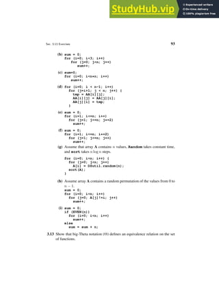 Sec. 3.13 Exercises 93
(b) sum = 0;
for (i=0; i<3; i++)
for (j=0; j<n; j++)
sum++;
(c) sum=0;
for (i=0; i<n*n; i++)
sum++;
(d) for (i=0; i < n-1; i++)
for (j=i+1; j < n; j++) {
tmp = AA[i][j];
AA[i][j] = AA[j][i];
AA[j][i] = tmp;
}
(e) sum = 0;
for (i=1; i<=n; i++)
for (j=1; j<=n; j*=2)
sum++;
(f) sum = 0;
for (i=1; i<=n; i*=2)
for (j=1; j<=n; j++)
sum++;
(g) Assume that array A contains n values, Random takes constant time,
and sort takes n log n steps.
for (i=0; i<n; i++) {
for (j=0; j<n; j++)
A[i] = DSutil.random(n);
sort(A);
}
(h) Assume array A contains a random permutation of the values from 0 to
n − 1.
sum = 0;
for (i=0; i<n; i++)
for (j=0; A[j]!=i; j++)
sum++;
(i) sum = 0;
if (EVEN(n))
for (i=0; i<n; i++)
sum++;
else
sum = sum + n;
3.13 Show that big-Theta notation (Θ) defines an equivalence relation on the set
of functions.
 