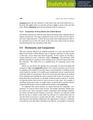 140 Chap. 4 Lists, Stacks, and Queues
enqueue places the new element in a link node at the end of the linked list (i.e.,
the node that rear points to) and then advances rear to point to the new link
node. Method dequeue grabs the first element of the list removes it.
4.3.3 Comparison of Array-Based and Linked Queues
All member functions for both the array-based and linked queue implementations
require constant time. The space comparison issues are the same as for the equiva-
lent stack implementations. Unlike the array-based stack implementation, there is
no convenient way to store two queues in the same array, unless items are always
transferred directly from one queue to the other.
4.4 Dictionaries and Comparators
The most common objective of computer programs is to store and retrieve data.
Much of this book is about efficient ways to organize collections of data records
so that they can be stored and retrieved quickly. In this section we describe a
simple interface for such a collection, called a dictionary. The dictionary ADT
provides operations for storing records, finding records, and removing records from
the collection. This ADT gives us a standard basis for comparing various data
structures.
Before we can discuss the interface for a dictionary, we must first define the
concepts of a key and comparable objects. If we want to search for a given record
in a database, how should we describe what we are looking for? A database record
could simply be a number, or it could be quite complicated, such as a payroll record
with many fields of varying types. We do not want to describe what we are looking
for by detailing and matching the entire contents of the record. If we knew every-
thing about the record already, we probably would not need to look for it. Instead,
we typically define what record we want in terms of a key value. For example, if
searching for payroll records, we might wish to search for the record that matches
a particular ID number. In this example the ID number is the search key.
To implement the search function, we require that keys be comparable. At a
minimum, we must be able to take two keys and reliably determine whether they
are equal or not. That is enough to enable a sequential search through a database
of records and find one that matches a given key. However, we typically would
like for the keys to define a total order (see Section 2.1), which means that we
can tell which of two keys is greater than the other. Using key types with total
orderings gives the database implementor the opportunity to organize a collection
of records in a way that makes searching more efficient. An example is storing the
 