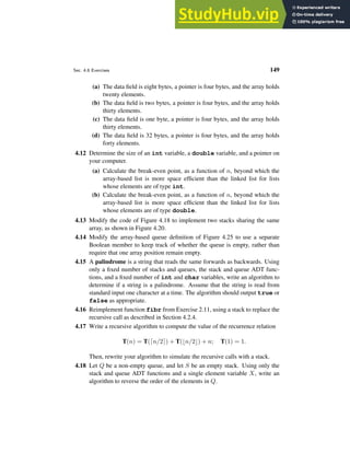Sec. 4.6 Exercises 149
(a) The data field is eight bytes, a pointer is four bytes, and the array holds
twenty elements.
(b) The data field is two bytes, a pointer is four bytes, and the array holds
thirty elements.
(c) The data field is one byte, a pointer is four bytes, and the array holds
thirty elements.
(d) The data field is 32 bytes, a pointer is four bytes, and the array holds
forty elements.
4.12 Determine the size of an int variable, a double variable, and a pointer on
your computer.
(a) Calculate the break-even point, as a function of n, beyond which the
array-based list is more space efficient than the linked list for lists
whose elements are of type int.
(b) Calculate the break-even point, as a function of n, beyond which the
array-based list is more space efficient than the linked list for lists
whose elements are of type double.
4.13 Modify the code of Figure 4.18 to implement two stacks sharing the same
array, as shown in Figure 4.20.
4.14 Modify the array-based queue definition of Figure 4.25 to use a separate
Boolean member to keep track of whether the queue is empty, rather than
require that one array position remain empty.
4.15 A palindrome is a string that reads the same forwards as backwards. Using
only a fixed number of stacks and queues, the stack and queue ADT func-
tions, and a fixed number of int and char variables, write an algorithm to
determine if a string is a palindrome. Assume that the string is read from
standard input one character at a time. The algorithm should output true or
false as appropriate.
4.16 Reimplement function fibr from Exercise 2.11, using a stack to replace the
recursive call as described in Section 4.2.4.
4.17 Write a recursive algorithm to compute the value of the recurrence relation
T(n) = T(⌈n/2⌉) + T(⌊n/2⌋) + n; T(1) = 1.
Then, rewrite your algorithm to simulate the recursive calls with a stack.
4.18 Let Q be a non-empty queue, and let S be an empty stack. Using only the
stack and queue ADT functions and a single element variable X, write an
algorithm to reverse the order of the elements in Q.
 