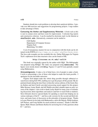 xviii Preface
Students should also work problems to develop their analytical abilities. I pro-
vide over 400 exercises and suggestions for programming projects. I urge readers
to take advantage of them.
Contacting the Author and Supplementary Materials: A book such as this
is sure to contain errors and have room for improvement. I welcome bug reports
and constructive criticism. I can be reached by electronic mail via the Internet at
shaffer@vt.edu. Alternatively, comments can be mailed to
Cliff Shaffer
Department of Computer Science
Virginia Tech
Blacksburg, VA 24061
A set of transparency masters for use in conjunction with this book can be ob-
tained via the WWW at http://www.cs.vt.edu/˜shaffer/book.html.
The Java code examples are also available this site. Online Web pages for Virginia
Tech’s sophomore-level data structures class can be found at URL
http://courses.cs.vt.edu/˜cs3114
This book was originally typeset by the author with L
A
TEX. The bibliography
was prepared using BIBTEX. The index was prepared using makeindex. The
figures were mostly drawn with Xfig. Figures 3.1 and 9.8 were partially created
using Mathematica.
Acknowledgments: It takes a lot of help from a lot of people to make a book.
I wish to acknowledge a few of those who helped to make this book possible. I
apologize for the inevitable omissions.
Virginia Tech helped make this whole thing possible through sabbatical re-
search leave during Fall 1994, enabling me to get the project off the ground. My de-
partment heads during the time I have written the various editions of this book, Den-
nis Kafura and Jack Carroll, provided unwavering moral support for this project.
Mike Keenan, Lenny Heath, and Jeff Shaffer provided valuable input on early ver-
sions of the chapters. I also wish to thank Lenny Heath for many years of stimulat-
ing discussions about algorithms and analysis (and how to teach both to students).
Steve Edwards deserves special thanks for spending so much time helping me on
various redesigns of the C++ and Java code versions for the second and third edi-
tions, and many hours of discussion on the principles of program design. Thanks
to Layne Watson for his help with Mathematica, and to Bo Begole, Philip Isenhour,
Jeff Nielsen, and Craig Struble for much technical assistance. Thanks to Bill Mc-
Quain, Mark Abrams and Dennis Kafura for answering lots of silly questions about
C++ and Java.
 