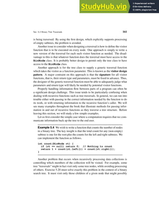 Sec. 5.2 Binary Tree Traversals 161
is being traversed. By using the first design, which explicitly supports processing
of empty subtrees, the problem is avoided.
Another issue to consider when designing a traversal is how to define the visitor
function that is to be executed on every node. One approach is simply to write a
new version of the traversal for each such visitor function as needed. The disad-
vantage to this is that whatever function does the traversal must have access to the
BinNode class. It is probably better design to permit only the tree class to have
access to the BinNode class.
Another approach is for the tree class to supply a generic traversal function
which takes the visitor as a function parameter. This is known as the visitor design
pattern. A major contraint on this approach is that the signature for all visitor
functions, that is, their return type and parameters, must be fixed in advance. Thus,
the designer of the generic traversal function must be able to adequately judge what
parameters and return type will likely be needed by potential visitor functions.
Properly handling information flow between parts of a program can often be
a significant design challenge. This issue tends to be particularly confusing when
dealing with recursive functions such as tree traversals. In general, we can run into
trouble either with passing in the correct information needed by the function to do
its work, or with returning information to the recursive function’s caller. We will
see many examples throughout the book that illustrate methods for passing infor-
mation in and out of recursive functions as they traverse a tree structure. Before
leaving this section, we will study a few simple examples.
Let us first consider the simple case where a computation requires that we com-
municate information back up the tree to the end user.
Example 5.4 We wish to write a function that counts the number of nodes
in a binary tree. The key insight is that the total count for any (non-empty)
subtree is one for the root plus the counts for the left and right subtrees. We
can implement the function as follows.
int count(BinNode rt) {
if (rt == null) return 0; // Nothing to count
return 1 + count(rt.left()) + count(rt.right());
}
Another problem that occurs when recursively processing data collections is
controlling which members of the collection will be visited. For example, some
tree “traversals” might in fact visit only some tree nodes, while avoiding processing
of others. Exercise 5.20 must solve exactly this problem in the context of a binary
search tree. It must visit only those children of a given node that might possibly
 