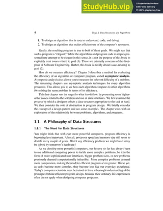4 Chap. 1 Data Structures and Algorithms
1. To design an algorithm that is easy to understand, code, and debug.
2. To design an algorithm that makes efficient use of the computer’s resources.
Ideally, the resulting program is true to both of these goals. We might say that
such a program is “elegant.” While the algorithms and program code examples pre-
sented here attempt to be elegant in this sense, it is not the purpose of this book to
explicitly treat issues related to goal (1). These are primarily concerns of the disci-
pline of Software Engineering. Rather, this book is mostly about issues relating to
goal (2).
How do we measure efficiency? Chapter 3 describes a method for evaluating
the efficiency of an algorithm or computer program, called asymptotic analysis.
Asymptotic analysis also allows you to measure the inherent difficulty of a problem.
The remaining chapters use asymptotic analysis techniques for every algorithm
presented. This allows you to see how each algorithm compares to other algorithms
for solving the same problem in terms of its efficiency.
This first chapter sets the stage for what is to follow, by presenting some higher-
order issues related to the selection and use of data structures. We first examine the
process by which a designer selects a data structure appropriate to the task at hand.
We then consider the role of abstraction in program design. We briefly consider
the concept of a design pattern and see some examples. The chapter ends with an
exploration of the relationship between problems, algorithms, and programs.
1.1 A Philosophy of Data Structures
1.1.1 The Need for Data Structures
You might think that with ever more powerful computers, program efficiency is
becoming less important. After all, processor speed and memory size still seem to
double every couple of years. Won’t any efficiency problem we might have today
be solved by tomorrow’s hardware?
As we develop more powerful computers, our history so far has always been
to use additional computing power to tackle more complex problems, be it in the
form of more sophisticated user interfaces, bigger problem sizes, or new problems
previously deemed computationally infeasible. More complex problems demand
more computation, making the need for efficient programs even greater. Worse yet,
as tasks become more complex, they become less like our everyday experience.
Today’s computer scientists must be trained to have a thorough understanding of the
principles behind efficient program design, because their ordinary life experiences
often do not apply when designing computer programs.
 