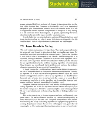 Sec. 7.9 Lower Bounds for Sorting 267
arrays, optimized Quicksort performs well because it does one partition step be-
fore calling Insertion Sort. Compared to the other O(n log n) sorts, unoptimized
Heapsort is quite slow due to the overhead of the class structure. When all of this
is stripped away and the algorithm is implemented to manipulate an array directly,
it is still somewhat slower than mergesort. In general, optimizating the various
algorithms makes a noticible improvement for larger array sizes.
Overall, Radix Sort is a surprisingly poor performer. If the code had been tuned
to use bit shifting of the key value, it would likely improve substantially; but this
would seriously limit the range of element types that the sort could support.
7.9 Lower Bounds for Sorting
This book contains many analyses for algorithms. These analyses generally define
the upper and lower bounds for algorithms in their worst and average cases. For
most of the algorithms presented so far, analysis is easy. This section considers
a more difficult task — an analysis for the cost of a problem as opposed to an
algorithm. The upper bound for a problem can be defined as the asymptotic cost of
the fastest known algorithm. The lower bound defines the best possible efficiency
for any algorithm that solves the problem, including algorithms not yet invented.
Once the upper and lower bounds for the problem meet, we know that no future
algorithm can possibly be (asymptotically) more efficient.
A simple estimate for a problem’s lower bound can be obtained by measuring
the size of the input that must be read and the output that must be written. Certainly
no algorithm can be more efficient than the problem’s I/O time. From this we see
that the sorting problem cannot be solved by any algorithm in less than Ω(n) time
because it takes at least n steps to read and write the n values to be sorted. Based
on our current knowledge of sorting algorithms and the size of the input, we know
that the problem of sorting is bounded by Ω(n) and O(n log n).
Computer scientists have spent much time devising efficient general-purpose
sorting algorithms, but no one has ever found one that is faster than O(n log n) in
the worst or average cases. Should we keep searching for a faster sorting algorithm?
Or can we prove that there is no faster sorting algorithm by finding a tighter lower
bound?
This section presents one of the most important and most useful proofs in com-
puter science: No sorting algorithm based on key comparisons can possibly be
faster than Ω(n log n) in the worst case. This proof is important for three reasons.
First, knowing that widely used sorting algorithms are asymptotically optimal is re-
assuring. In particular, it means that you need not bang your head against the wall
searching for an O(n) sorting algorithm (or at least not one in any way based on key
 