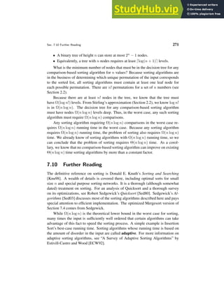 Sec. 7.10 Further Reading 271
• A binary tree of height n can store at most 2n − 1 nodes.
• Equivalently, a tree with n nodes requires at least ⌈log(n + 1)⌉ levels.
What is the minimum number of nodes that must be in the decision tree for any
comparison-based sorting algorithm for n values? Because sorting algorithms are
in the business of determining which unique permutation of the input corresponds
to the sorted list, all sorting algorithms must contain at least one leaf node for
each possible permutation. There are n! permutations for a set of n numbers (see
Section 2.2).
Because there are at least n! nodes in the tree, we know that the tree must
have Ω(log n!) levels. From Stirling’s approximation (Section 2.2), we know log n!
is in Ω(n log n). The decision tree for any comparison-based sorting algorithm
must have nodes Ω(n log n) levels deep. Thus, in the worst case, any such sorting
algorithm must require Ω(n log n) comparisons.
Any sorting algorithm requiring Ω(n log n) comparisons in the worst case re-
quires Ω(n log n) running time in the worst case. Because any sorting algorithm
requires Ω(n log n) running time, the problem of sorting also requires Ω(n log n)
time. We already know of sorting algorithms with O(n log n) running time, so we
can conclude that the problem of sorting requires Θ(n log n) time. As a corol-
lary, we know that no comparison-based sorting algorithm can improve on existing
Θ(n log n) time sorting algorithms by more than a constant factor.
7.10 Further Reading
The definitive reference on sorting is Donald E. Knuth’s Sorting and Searching
[Knu98]. A wealth of details is covered there, including optimal sorts for small
size n and special purpose sorting networks. It is a thorough (although somewhat
dated) treatment on sorting. For an analysis of Quicksort and a thorough survey
on its optimizations, see Robert Sedgewick’s Quicksort [Sed80]. Sedgewick’s Al-
gorithms [Sed03] discusses most of the sorting algorithms described here and pays
special attention to efficient implementation. The optimized Mergesort version of
Section 7.4 comes from Sedgewick.
While Ω(n log n) is the theoretical lower bound in the worst case for sorting,
many times the input is sufficiently well ordered that certain algorithms can take
advantage of this fact to speed the sorting process. A simple example is Insertion
Sort’s best-case running time. Sorting algorithms whose running time is based on
the amount of disorder in the input are called adaptive. For more information on
adaptive sorting algorithms, see “A Survey of Adaptive Sorting Algorithms” by
Estivill-Castro and Wood [ECW92].
 