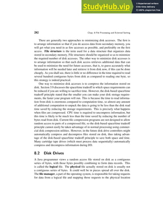 282 Chap. 8 File Processing and External Sorting
There are generally two approaches to minimizing disk accesses. The first is
to arrange information so that if you do access data from secondary memory, you
will get what you need in as few accesses as possible, and preferably on the first
access. File structure is the term used for a data structure that organizes data
stored in secondary memory. File structures should be organized so as to minimize
the required number of disk accesses. The other way to minimize disk accesses is
to arrange information so that each disk access retrieves additional data that can
be used to minimize the need for future accesses, that is, to guess accurately what
information will be needed later and retrieve it from disk now, if this can be done
cheaply. As you shall see, there is little or no difference in the time required to read
several hundred contiguous bytes from disk as compared to reading one byte, so
this strategy is indeed practical.
One way to minimize disk accesses is to compress the information stored on
disk. Section 3.9 discusses the space/time tradeoff in which space requirements can
be reduced if you are willing to sacrifice time. However, the disk-based space/time
tradeoff principle stated that the smaller you can make your disk storage require-
ments, the faster your program will run. This is because the time to read informa-
tion from disk is enormous compared to computation time, so almost any amount
of additional computation to unpack the data is going to be less than the disk read
time saved by reducing the storage requirements. This is precisely what happens
when files are compressed. CPU time is required to uncompress information, but
this time is likely to be much less than the time saved by reducing the number of
bytes read from disk. Current file compression programs are not designed to allow
random access to parts of a compressed file, so the disk-based space/time tradeoff
principle cannot easily be taken advantage of in normal processing using commer-
cial disk compression utilities. However, in the future disk drive controllers might
automatically compress and decompress files stored on disk, thus taking advan-
tage of the disk-based space/time tradeoff principle to save both space and time.
Many cartridge tape drives (which must process data sequentially) automatically
compress and decompress information during I/O.
8.2 Disk Drives
A Java programmer views a random access file stored on disk as a contiguous
series of bytes, with those bytes possibly combining to form data records. This
is called the logical file. The physical file actually stored on disk is usually not
a contiguous series of bytes. It could well be in pieces spread all over the disk.
The file manager, a part of the operating system, is responsible for taking requests
for data from a logical file and mapping those requests to the physical location
 