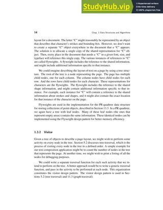 14 Chap. 1 Data Structures and Algorithms
layout for a document. The letter “C” might reasonably be represented by an object
that describes that character’s strokes and bounding box. However, we don’t want
to create a separate “C” object everywhere in the document that a “C” appears.
The solution is to allocate a single copy of the shared representation for “C” ob-
ject. Then, every place in the document that needs a “C” in a given font, size, and
typeface will reference this single copy. The various instances of references to “C”
are called flyweights. A flyweight includes the reference to the shared information,
and might include additional information specific to that instance.
We could imagine describing the layout of text on a page by using a tree struc-
ture. The root of the tree is a node representing the page. The page has multiple
child nodes, one for each column. The column nodes have child nodes for each
row. And the rows have child nodes for each character. These representations for
characters are the flyweights. The flyweight includes the reference to the shared
shape information, and might contain additional information specific to that in-
stance. For example, each instance for “C” will contain a reference to the shared
information about strokes and shapes, and it might also contain the exact location
for that instance of the character on the page.
Flyweights are used in the implementation for the PR quadtree data structure
for storing collections of point objects, described in Section 13.3. In a PR quadtree,
we again have a tree with leaf nodes. Many of these leaf nodes (the ones that
represent empty areas) contain the same information. These identical nodes can be
implemented using the Flyweight design pattern for better memory efficiency.
1.3.2 Visitor
Given a tree of objects to describe a page layout, we might wish to perform some
activity on every node in the tree. Section 5.2 discusses tree traversal, which is the
process of visiting every node in the tree in a defined order. A simple example for
our text composition application might be to count the number of nodes in the tree
that represents the page. At another time, we might wish to print a listing of all the
nodes for debugging purposes.
We could write a separate traversal function for each such activity that we in-
tend to perform on the tree. A better approach would be to write a generic traversal
function, and pass in the activity to be performed at each node. This organization
constitutes the visitor design pattern. The visitor design pattern is used in Sec-
tions 5.2 (tree traversal) and 11.3 (graph traversal).
 