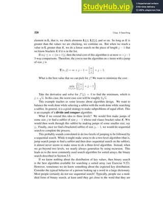 320 Chap. 9 Searching
element in L, that is, we check elements L[j], L[2j], and so on. So long as K is
greater than the values we are checking, we continue on. But when we reach a
value in L greater than K, we do a linear search on the piece of length j − 1 that
we know brackets K if it is in the list.
If mj ≤ n < (m+1)j, then the total cost of this algorithm is at most m+j −1
3-way comparisons. Therefore, the cost to run the algorithm on n items with a jump
of size j is
T(n, j) = m + j − 1 =

n
j

+ j − 1.
What is the best value that we can pick for j? We want to minimize the cost:
min
1≤j≤n

n
j

+ j − 1

Take the derivative and solve for f′(j) = 0 to find the minimum, which is
j =
√
n. In this case, the worst case cost will be roughly 2
√
n.
This example teaches us some lessons about algorithm design. We want to
balance the work done while selecting a sublist with the work done while searching
a sublist. In general, it is a good strategy to make subproblems of equal effort. This
is an example of a divide and conquer algorithm.
What if we extend this idea to three levels? We would first make jumps of
some size j to find a sublist of size j − 1 whose end vlaues bracket value K. Ww
would then work through this sublist by making jumps of some smaller size, say
j1. Finally, once we find a bracketed sublist of size j1 − 1, we would do sequential
search to complete the process.
This probably sounds convoluted to do two levels of jumping to be followed by
a sequential search. While it might make sense to do a two-level algorithm (that is,
jump search jumps to find a sublist and then does sequential search on the sublist),
it almost never seems to make sense to do a three-level algorithm. Instead, when
we go beyond two levels, we nearly always generalize by using recursion. This
leads us to the most commonly used search algorithm for sorted arrays, the binary
search described in Section 3.5.
If we know nothing about the distribution of key values, then binary search
is the best algorithm available for searching a sorted array (see Exercise 9.22).
However, sometimes we do know something about the expected key distribution.
Consider the typical behavior of a person looking up a word in a large dictionary.
Most people certainly do not use sequential search! Typically, people use a mod-
ified form of binary search, at least until they get close to the word that they are
 