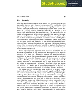 Sec. 1.3 Design Patterns 15
1.3.3 Composite
There are two fundamental approaches to dealing with the relationship between
a collection of actions and a hierarchy of object types. First consider the typical
procedural approach. Say we have a base class for page layout entities, with a
subclass hierarchy to define specific subtypes (page, columns, rows, figures, char-
acters, etc.). And say there are actions to be performed on a collection of such
objects (such as rendering the objects to the screen). The procedural design ap-
proach is for each action to be implemented as a method that takes as a parameter
a pointer to the base class type. Each such method will traverse through the collec-
tion of objects, visiting each object in turn. Each method contains something like a
case statement that defines the details of the action for each subclass in the collec-
tion (e.g., page, column, row, character). We can cut the code down some by using
the visitor design pattern so that we only need to write the traversal once, and then
write a visitor subroutine for each action that might be applied to the collection of
objects. But each such visitor subroutine must still contain logic for dealing with
each of the possible subclasses.
In our page composition application, there are only a few activities that we
would like to perform on the page representation. We might render the objects in
full detail. Or we might want a “rough draft” rendering that prints only the bound-
ing boxes of the objects. If we come up with a new activity to apply to the collection
of objects, we do not need to change any of the code that implements the existing
activities. But adding new activities won’t happen often for this application. In
contrast, there could be many object types, and we might frequently add new ob-
ject types to our implementation. Unfortunately, adding a new object type requires
that we modify each activity, and the subroutines implementing the activities get
rather long case statements to distinguish the behavior of the many subclasses.
An alternative design is to have each object subclass in the hierarchy embody
the action for each of the various activities that might be performed. Each subclass
will have code to perform each activity (such as full rendering or bounding box
rendering). Then, if we wish to apply the activity to the collection, we simply call
the first object in the collection and specify the action (as a method call on that
object). In the case of our page layout and its hierarchical collection of objects,
those objects that contain other objects (such as a row objects that contains letters)
will call the appropriate method for each child. If we want to add a new activity
with this organization, we have to change the code for every subclass. But this is
relatively rare for our text compositing application. In contrast, adding a new object
into the subclass hierarchy (which for this application is far more likely than adding
a new rendering function) is easy. Adding a new subclass does not require changing
 