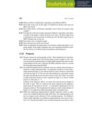 420 Chap. 11 Graphs
11.20 When can Prim’s and Kruskal’s algorithms yield different MSTs?
11.21 Prove that, if the costs for the edges of Graph G are distinct, then only one
MST exists for G.
11.22 Does either Prim’s or Kruskal’s algorithm work if there are negative edge
weights?
11.23 Consider the collection of edges selected by Dijkstra’s algorithm as the short-
est paths to the graph’s vertices from the start vertex. Do these edges form
a spanning tree (not necessarily of minimum cost)? Do these edges form an
MST? Explain why or why not.
11.24 Prove that a tree is a bipartite graph.
11.25 Prove that any tree can be two-colored.
11.26 Write an algorithm that deterimines if an arbitrary undirected graph is a bi-
partite graph. If the graph is bipartite, then your algorithm should also iden-
tify the vertices as to which of the two partitions each belongs to.
11.8 Projects
11.1 Design a format for storing graphs in files. Then implement two functions:
one to read a graph from a file and the other to write a graph to a file. Test
your functions by implementing a complete MST program that reads an undi-
rected graph in from a file, constructs the MST, and then writes to a second
file the graph representing the MST.
11.2 An undirected graph need not explicitly store two separate directed edges to
represent a single undirected edge. An alternative would be to store only a
single undirected edge (I, J) to connect Vertices I and J. However, what if the
user asks for edge (J, I)? We can solve this problem by consistently storing
the edge such that the lesser of I and J always comes first. Thus, if we have
an edge connecting Vertices 5 and 3, requests for edge (5, 3) and (3, 5) both
map to (3, 5) because 3  5.
Looking at the adacency matrix, we notice that only the lower triangle of
the array is used. Thus we could cut the space required by the adjacency
matrix from |V|2 positions to |V|(|V|−1)/2 positions. Read Section 12.2 on
triangular matrices. The reimplement the adjacency matrix representation of
Figure 11.6 to implement undirected graphs using a triangular array.
11.3 While the underlying implementation (whether adjacency matrix or adja-
cency list) is hidden behind the graph ADT, these two implementations can
have an impact on the efficiency of the resulting program. For Dijkstra’s
shortest paths algorithm, two different implementations were given in Sec-
tion 11.4.1 that provide diffent ways for determining the next closest vertex
 