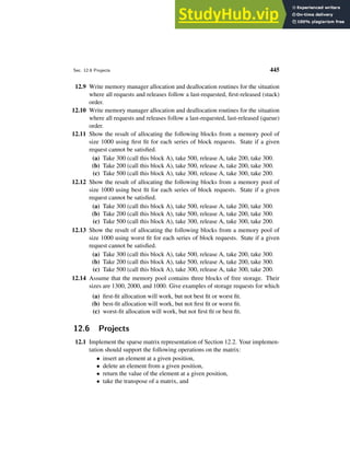 Sec. 12.6 Projects 445
12.9 Write memory manager allocation and deallocation routines for the situation
where all requests and releases follow a last-requested, first-released (stack)
order.
12.10 Write memory manager allocation and deallocation routines for the situation
where all requests and releases follow a last-requested, last-released (queue)
order.
12.11 Show the result of allocating the following blocks from a memory pool of
size 1000 using first fit for each series of block requests. State if a given
request cannot be satisfied.
(a) Take 300 (call this block A), take 500, release A, take 200, take 300.
(b) Take 200 (call this block A), take 500, release A, take 200, take 300.
(c) Take 500 (call this block A), take 300, release A, take 300, take 200.
12.12 Show the result of allocating the following blocks from a memory pool of
size 1000 using best fit for each series of block requests. State if a given
request cannot be satisfied.
(a) Take 300 (call this block A), take 500, release A, take 200, take 300.
(b) Take 200 (call this block A), take 500, release A, take 200, take 300.
(c) Take 500 (call this block A), take 300, release A, take 300, take 200.
12.13 Show the result of allocating the following blocks from a memory pool of
size 1000 using worst fit for each series of block requests. State if a given
request cannot be satisfied.
(a) Take 300 (call this block A), take 500, release A, take 200, take 300.
(b) Take 200 (call this block A), take 500, release A, take 200, take 300.
(c) Take 500 (call this block A), take 300, release A, take 300, take 200.
12.14 Assume that the memory pool contains three blocks of free storage. Their
sizes are 1300, 2000, and 1000. Give examples of storage requests for which
(a) first-fit allocation will work, but not best fit or worst fit.
(b) best-fit allocation will work, but not first fit or worst fit.
(c) worst-fit allocation will work, but not first fit or best fit.
12.6 Projects
12.1 Implement the sparse matrix representation of Section 12.2. Your implemen-
tation should support the following operations on the matrix:
• insert an element at a given position,
• delete an element from a given position,
• return the value of the element at a given position,
• take the transpose of a matrix, and
 