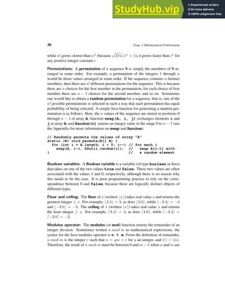 30 Chap. 2 Mathematical Preliminaries
while n! grows slower than nn (because
√
2πn/en < 1), it grows faster than cn for
any positive integer constant c.
Permutations: A permutation of a sequence S is simply the members of S ar-
ranged in some order. For example, a permutation of the integers 1 through n
would be those values arranged in some order. If the sequence contains n distinct
members, then there are n! different permutations for the sequence. This is because
there are n choices for the first member in the permutation; for each choice of first
member there are n − 1 choices for the second member, and so on. Sometimes
one would like to obtain a random permutation for a sequence, that is, one of the
n! possible permutations is selected in such a way that each permutation has equal
probability of being selected. A simple Java function for generating a random per-
mutation is as follows. Here, the n values of the sequence are stored in positions 0
through n − 1 of array A, function swap(A, i, j) exchanges elements i and
j in array A, and Random(n) returns an integer value in the range 0 to n − 1 (see
the Appendix for more information on swap and Random).
// Randomly permute the values of array "A"
static <E> void permute(E[] A) {
for (int i = A.length; i > 0; i--) // for each i
swap(A, i-1, DSutil.random(i)); // swap A[i-1] with
} // a random element
Boolean variables: A Boolean variable is a variable (of type boolean in Java)
that takes on one of the two values true and false. These two values are often
associated with the values 1 and 0, respectively, although there is no reason why
this needs to be the case. It is poor programming practice to rely on the corre-
spondence between 0 and false, because these are logically distinct objects of
different types.
Floor and ceiling: The floor of x (written ⌊x⌋) takes real value x and returns the
greatest integer ≤ x. For example, ⌊3.4⌋ = 3, as does ⌊3.0⌋, while ⌊−3.4⌋ = −4
and ⌊−3.0⌋ = −3. The ceiling of x (written ⌈x⌉) takes real value x and returns
the least integer ≥ x. For example, ⌈3.4⌉ = 4, as does ⌈4.0⌉, while ⌈−3.4⌉ =
⌈−3.0⌉ = −3.
Modulus operator: The modulus (or mod) function returns the remainder of an
integer division. Sometimes written n mod m in mathematical expressions, the
syntax for the Java modulus operator is n % m. From the definition of remainder,
n mod m is the integer r such that n = qm + r for q an integer, and |r| < |m|.
Therefore, the result of n mod m must be between 0 and m − 1 when n and m are
 