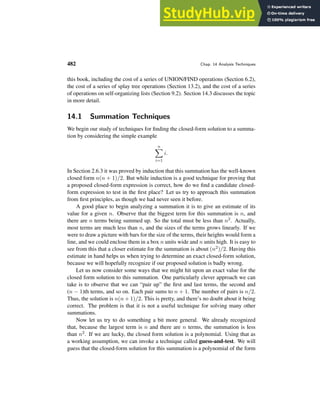482 Chap. 14 Analysis Techniques
this book, including the cost of a series of UNION/FIND operations (Section 6.2),
the cost of a series of splay tree operations (Section 13.2), and the cost of a series
of operations on self-organizing lists (Section 9.2). Section 14.3 discusses the topic
in more detail.
14.1 Summation Techniques
We begin our study of techniques for finding the closed-form solution to a summa-
tion by considering the simple example
n
X
i=1
i.
In Section 2.6.3 it was proved by induction that this summation has the well-known
closed form n(n + 1)/2. But while induction is a good technique for proving that
a proposed closed-form expression is correct, how do we find a candidate closed-
form expression to test in the first place? Let us try to approach this summation
from first principles, as though we had never seen it before.
A good place to begin analyzing a summation it is to give an estimate of its
value for a given n. Observe that the biggest term for this summation is n, and
there are n terms being summed up. So the total must be less than n2. Actually,
most terms are much less than n, and the sizes of the terms grows linearly. If we
were to draw a picture with bars for the size of the terms, their heights would form a
line, and we could enclose them in a box n units wide and n units high. It is easy to
see from this that a closer estimate for the summation is about (n2)/2. Having this
estimate in hand helps us when trying to determine an exact closed-form solution,
because we will hopefully recognize if our proposed solution is badly wrong.
Let us now consider some ways that we might hit upon an exact value for the
closed form solution to this summation. One particularly clever approach we can
take is to observe that we can “pair up” the first and last terms, the second and
(n − 1)th terms, and so on. Each pair sums to n + 1. The number of pairs is n/2.
Thus, the solution is n(n + 1)/2. This is pretty, and there’s no doubt about it being
correct. The problem is that it is not a useful technique for solving many other
summations.
Now let us try to do something a bit more general. We already recognized
that, because the largest term is n and there are n terms, the summation is less
than n2. If we are lucky, the closed form solution is a polynomial. Using that as
a working assumption, we can invoke a technique called guess-and-test. We will
guess that the closed-form solution for this summation is a polynomial of the form
 