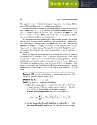 42 Chap. 2 Mathematical Preliminaries
Proving either variant of the induction step (in conjunction with verifying the base
case) yields a satisfactory proof by mathematical induction.
The two conditions that make up the induction proof combine to demonstrate
that Thrm holds for n = 2 as an extension of the fact that Thrm holds for n = 1.
This fact, combined again with condition (2) or (2a), indicates that Thrm also holds
for n = 3, and so on. Thus, Thrm holds for all values of n (larger than the base
cases) once the two conditions have been proved.
What makes mathematical induction so powerful (and so mystifying to most
people at first) is that we can take advantage of the assumption that Thrm holds for
all values less than n to help us prove that Thrm holds for n. This is known as the
induction hypothesis. Having this assumption to work with makes the induction
step easier to prove than tackling the original theorem itself. Being able to rely on
the induction hypothesis provides extra information that we can bring to bear on
the problem.
There are important similarities between recursion and induction. Both are
anchored on one or more base cases. A recursive function relies on the ability
to call itself to get the answer for smaller instances of the problem. Likewise,
induction proofs rely on the truth of the induction hypothesis to prove the theorem.
The induction hypothesis does not come out of thin air. It is true if and only if the
theorem itself is true, and therefore is reliable within the proof context. Using the
induction hypothesis it do work is exactly the same as using a recursive call to do
work.
Example 2.11 Here is a sample proof by mathematical induction. Call
the sum of the first n positive integers S(n).
Theorem 2.2 S(n) = n(n + 1)/2.
Proof: The proof is by mathematical induction.
1. Check the base case. For n = 1, verify that S(1) = 1(1+1)/2. S(1)
is simply the sum of the first positive number, which is 1. Because
1(1 + 1)/2 = 1, the formula is correct for the base case.
2. State the induction hypothesis. The induction hypothesis is
S(n − 1) =
n−1
X
i=1
i =
(n − 1)((n − 1) + 1)
2
=
(n − 1)(n)
2
.
3. Use the assumption from the induction hypothesis for n − 1 to
show that the result is true for n. The induction hypothesis states
 