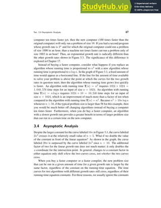 Sec. 3.4 Asymptotic Analysis 67
computer ten times faster yet, then the new computer (100 times faster than the
original computer) will only run a problem of size 19. If you had a second program
whose growth rate is 2n and for which the original computer could run a problem
of size 1000 in an hour, than a machine ten times faster can run a problem only of
size 1003 in an hour! Thus, an exponential growth rate is radically different than
the other growth rates shown in Figure 3.3. The significance of this difference is
explored in Chapter 17.
Instead of buying a faster computer, consider what happens if you replace an
algorithm whose running time is proportional to n2 with a new algorithm whose
running time is proportional to n log n. In the graph of Figure 3.1, a fixed amount of
time would appear as a horizontal line. If the line for the amount of time available
to solve your problem is above the point at which the curves for the two growth
rates in question meet, then the algorithm whose running time grows less quickly
is faster. An algorithm with running time T(n) = n2 requires 1024 × 1024 =
1, 048, 576 time steps for an input of size n = 1024. An algorithm with running
time T(n) = n log n requires 1024 × 10 = 10, 240 time steps for an input of
size n = 1024, which is an improvement of much more than a factor of ten when
compared to the algorithm with running time T(n) = n2. Because n2 > 10n log n
whenever n > 58, if the typical problem size is larger than 58 for this example, then
you would be much better off changing algorithms instead of buying a computer
ten times faster. Furthermore, when you do buy a faster computer, an algorithm
with a slower growth rate provides a greater benefit in terms of larger problem size
that can run in a certain time on the new computer.
3.4 Asymptotic Analysis
Despite the larger constant for the curve labeled 10n in Figure 3.1, the curve labeled
2n2 crosses it at the relatively small value of n = 5. What if we double the value
of the constant in front of the linear equation? As shown in the graph, the curve
labeled 20n is surpassed by the curve labeled 2n2 once n = 10. The additional
factor of two for the linear growth rate does not much matter; it only doubles the
x-coordinate for the intersection point. In general, changes to a constant factor in
either equation only shift where the two curves cross, not whether the two curves
cross.
When you buy a faster computer or a faster compiler, the new problem size
that can be run in a given amount of time for a given growth rate is larger by the
same factor, regardless of the constant on the running-time equation. The time
curves for two algorithms with different growth rates still cross, regardless of their
running-time equation constants. For these reasons, we usually ignore the constants
 