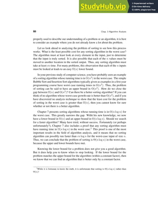 80 Chap. 3 Algorithm Analysis
properly used to describe our understanding of a problem or an algorithm, it is best
to consider an example where you do not already know a lot about the problem.
Let us look ahead to analyzing the problem of sorting to see how this process
works. What is the least possible cost for any sorting algorithm in the worst case?
The algorithm must at least look at every element in the input, just to determine
that the input is truly sorted. It is also possible that each of the n values must be
moved to another location in the sorted output. Thus, any sorting algorithm must
take at least cn time. For many problems, this observation that each of the n inputs
must be looked at leads to an easy Ω(n) lower bound.
In your previous study of computer science, you have probably seen an example
of a sorting algorithm whose running time is in O(n2) in the worst case. The simple
Bubble Sort and Insertion Sort algorithms typically given as examples in a first year
programming course have worst case running times in O(n2). Thus, the problem
of sorting can be said to have an upper bound in O(n2). How do we close the
gap between Ω(n) and O(n2)? Can there be a better sorting algorithm? If you can
think of no algorithm whose worst-case growth rate is better than O(n2), and if you
have discovered no analysis technique to show that the least cost for the problem
of sorting in the worst case is greater than Ω(n), then you cannot know for sure
whether or not there is a better algorithm.
Chapter 7 presents sorting algorithms whose running time is in O(n log n) for
the worst case. This greatly narrows the gap. Witht his new knowledge, we now
have a lower bound in Ω(n) and an upper bound in O(n log n). Should we search
for a faster algorithm? Many have tried, without success. Fortunately (or perhaps
unfortunately?), Chapter 7 also includes a proof that any sorting algorithm must
have running time in Ω(n log n) in the worst case.2 This proof is one of the most
important results in the field of algorithm analysis, and it means that no sorting
algorithm can possibly run faster than cn log n for the worst-case input of size n.
Thus, we can conclude that the problem of sorting is Θ(n log n) in the worst case,
because the upper and lower bounds have met.
Knowing the lower bound for a problem does not give you a good algorithm.
But it does help you to know when to stop looking. If the lower bound for the
problem matches the upper bound for the algorithm (within a constant factor), then
we know that we can find an algorithm that is better only by a constant factor.
2
While it is fortunate to know the truth, it is unfortunate that sorting is Θ(n log n) rather than
Θ(n)!
 