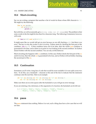 10.4. SHORT-CIRCUITING 91
10.4 Short-circuiting
Say we are writing a program that searches a list of words for those whose fifth character is 'z'.
We might try the following:
for w in words:
if w[4]=='z':
print(w)
But with this, we will occasionally get a string index out of range error. The problem is that
some words in the list might be less than five characters long. The following if statement, however,
will work:
if len(w)>=5 and w[4]=='z':
It might seem like we would still get an error because we are still checking w[4], but there is no
error. The key to why this works is short-circuiting. Python starts by checking the first part of the
condition, len(w)>=5. If that condition turns out to be false, then the whole and condition is
guaranteed to be false, and so there is no point in even looking at the second condition. So Python
doesn’t bother with the second condition. You can rely on this behavior.
Short-circuiting also happens with or conditions. In this case, Python checks the first part of the or
and if it is true, then the whole or is guaranteed to be true, and so Python will not bother checking
the second part of the or.
10.5 Continuation
Sometimes you’ll write a long line of code that would be more readable if it were split across two
lines. To do this, use a backslash  character at the end of the line to indicate that the statement
continues onto the next line. Here is an example:
if 'a' in string or 'b' in string or 'c' in string 
or 'd' in string or 'e' in string:
Make sure there are no extra spaces after the backslash or you will get an error message.
If you are entering a list, dictionary, or the arguments of a function, the backslash can be left out:
L = ['Joe', 'Bob', 'Sue', 'Jimmy', 'Todd', 'Frank',
'Mike', 'John', 'Amy', 'Edgar', 'Sam']
10.6 pass
The pass statement does nothing. Believe it or not, such a thing does have a few uses that we will
see later.
 