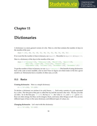 Chapter 11
Dictionaries
A dictionary is a more general version of a list. Here is a list that contains the number of days in
the months of the year:
days = [31, 28, 31, 30, 31, 30, 31, 31, 30, 31, 30, 31]
If we want the the number of days in January, use days[0]. December is days[11] or days[-1].
Here is a dictionary of the days in the months of the year:
days = {'January':31, 'February':28, 'March':31, 'April':30,
'May':31, 'June':30, 'July':31, 'August':31,
'September':30, 'October':31, 'November':30, 'December':31}
To get the number of days in January, we use days['January']. One benefit of using dictionaries
here is the code is more readable, and we don’t have to figure out which index in the list a given
month is at. Dictionaries have a number of other uses, as well.
11.1 Basics
Creating dictionaries Here is a simple dictionary:
d = {'A':100, 'B':200}
To declare a dictionary we enclose it in curly braces, {}. Each entry consists of a pair separated
by a colon. The first part of the pair is called the key and the second is the value. The key acts like
an index. So in the first pair, 'A':100, the key is 'A', the value is 100, and d['A'] gives 100.
Keys are often strings, but they can be integers, floats, and many other things as well. You can mix
different types of keys in the same dictionary and different types of values, too.
Changing dictionaries Let’s start with this dictionary:
d = {'A':100, 'B':200}
99
 