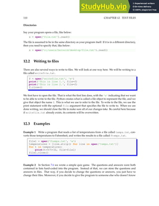 110 CHAPTER 12. TEXT FILES
Directories
Say your program opens a file, like below:
s = open('file.txt').read()
The file is assumed to be in the same directory as your program itself. If it is in a different directory,
then you need to specify that, like below:
s = open('c:/users/heinold/desktop/file.txt').read()
12.2 Writing to files
There are also several ways to write to files. We will look at one way here. We will be writing to a
file called writefile.txt.
f = open('writefile.txt', 'w')
print('This is line 1.', file=f)
print('This is line 2.', file=f)
f.close()
We first have to open the file. That is what the first line does, with the 'w' indicating that we want
to be able to write to the file. Python creates what is called a file object to represent the file, and we
give that object the name f. This is what we use to refer to the file. To write to the file, we use the
print statement with the optional file argument that specifies the file to write to. When we are
done writing, we should close the file to make sure all of our changes take. Be careful here because
if writefile.txt already exists, its contents will be overwritten.
12.3 Examples
Example 1 Write a program that reads a list of temperatures from a file called temps.txt, con-
verts those temperatures to Fahrenheit, and writes the results to a file called ftemps.txt.
file1 = open('ftemps.txt', 'w')
temperatures = [line.strip() for line in open('temps.txt')]
for t in temperatures:
print(t*9/5+32, file=file1)
file1.close()
Example 2 In Section 7.6 we wrote a simple quiz game. The questions and answers were both
contained in lists hard-coded into the program. Instead of that, we can store the questions and
answers in files. That way, if you decide to change the questions or answers, you just have to
change their files. Moreover, if you decide to give the program to someone else who doesn’t know
 