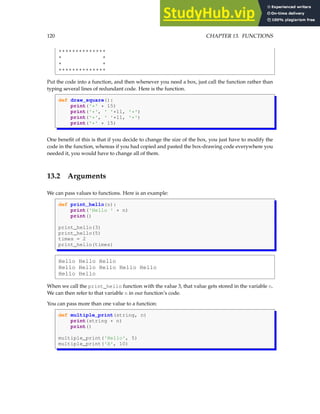 120 CHAPTER 13. FUNCTIONS
**************
* *
* *
**************
Put the code into a function, and then whenever you need a box, just call the function rather than
typing several lines of redundant code. Here is the function.
def draw_square():
print('*' * 15)
print('*', ' '*11, '*')
print('*', ' '*11, '*')
print('*' * 15)
One benefit of this is that if you decide to change the size of the box, you just have to modify the
code in the function, whereas if you had copied and pasted the box-drawing code everywhere you
needed it, you would have to change all of them.
13.2 Arguments
We can pass values to functions. Here is an example:
def print_hello(n):
print('Hello ' * n)
print()
print_hello(3)
print_hello(5)
times = 2
print_hello(times)
Hello Hello Hello
Hello Hello Hello Hello Hello
Hello Hello
When we call the print_hello function with the value 3, that value gets stored in the variable n.
We can then refer to that variable n in our function’s code.
You can pass more than one value to a function:
def multiple_print(string, n)
print(string * n)
print()
multiple_print('Hello', 5)
multiple_print('A', 10)
 
