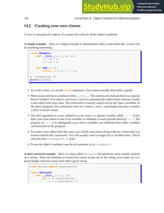 130 CHAPTER 14. OBJECT-ORIENTED PROGRAMMING
14.2 Creating your own classes
A class is a template for objects. It contains the code for all the object’s methods.
A simple example Here is a simple example to demonstrate what a class looks like. It does not
do anything interesting.
class Example:
def __init__(self, a, b):
self.a = a
self.b = b
def add(self):
return self.a + self.b
e = Example(8, 6)
print(e.add())
• To create a class, we use the class statement. Class names usually start with a capital.
• Most classes will have a method called __init__. The underscores indicate that it is a special
kind of method. It is called a constructor, and it is automatically called when someone creates
a new object from your class. The constructor is usually used to set up the class’s variables. In
the above program, the constructor takes two values, a and b, and assigns the class variables
a and b to those values.
• The first argument to every method in your class is a special variable called self. Every
time your class refers to one of its variables or methods, it must precede them by self. The
purpose of self is to distinguish your class’s variables and methods from other variables
and functions in the program.
• To create a new object from the class, you call the class name along with any values that you
want to send to the constructor. You will usually want to assign it to a variable name. This is
what the line e=Example(8,6) does.
• To use the object’s methods, use the dot operator, as in e.addmod().
A more practical example Here is a class called Analyzer that performs some simple analysis
on a string. There are methods to return how many words are in the string, how many are of a
given length, and how many start with a given string.
from string import punctuation
class Analyzer:
def __init__(self, s):
for c in punctuation:
s = s.replace(c,'')
 