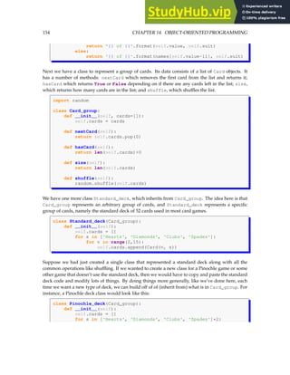 134 CHAPTER 14. OBJECT-ORIENTED PROGRAMMING
return '{} of {}'.format(self.value, self.suit)
else:
return '{} of {}'.format(names[self.value-11], self.suit)
Next we have a class to represent a group of cards. Its data consists of a list of Card objects. It
has a number of methods: nextCard which removes the first card from the list and returns it;
hasCard which returns True or False depending on if there are any cards left in the list; size,
which returns how many cards are in the list; and shuffle, which shuffles the list.
import random
class Card_group:
def __init__(self, cards=[]):
self.cards = cards
def nextCard(self):
return self.cards.pop(0)
def hasCard(self):
return len(self.cards)0
def size(self):
return len(self.cards)
def shuffle(self):
random.shuffle(self.cards)
We have one more class Standard_deck, which inherits from Card_group. The idea here is that
Card_group represents an arbitrary group of cards, and Standard_deck represents a specific
group of cards, namely the standard deck of 52 cards used in most card games.
class Standard_deck(Card_group):
def __init__(self):
self.cards = []
for s in ['Hearts', 'Diamonds', 'Clubs', 'Spades']:
for v in range(2,15):
self.cards.append(Card(v, s))
Suppose we had just created a single class that represented a standard deck along with all the
common operations like shuffling. If we wanted to create a new class for a Pinochle game or some
other game that doesn’t use the standard deck, then we would have to copy and paste the standard
deck code and modify lots of things. By doing things more generally, like we’ve done here, each
time we want a new type of deck, we can build off of of (inherit from) what is in Card_group. For
instance, a Pinochle deck class would look like this:
class Pinochle_deck(Card_group):
def __init__(self):
self.cards = []
for s in ['Hearts', 'Diamonds', 'Clubs', 'Spades']*2:
 