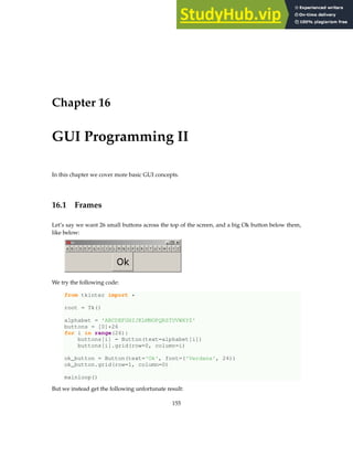 Chapter 16
GUI Programming II
In this chapter we cover more basic GUI concepts.
16.1 Frames
Let’s say we want 26 small buttons across the top of the screen, and a big Ok button below them,
like below:
We try the following code:
from tkinter import *
root = Tk()
alphabet = 'ABCDEFGHIJKLMNOPQRSTUVWXYZ'
buttons = [0]*26
for i in range(26):
buttons[i] = Button(text=alphabet[i])
buttons[i].grid(row=0, column=i)
ok_button = Button(text='Ok', font=('Verdana', 24))
ok_button.grid(row=1, column=0)
mainloop()
But we instead get the following unfortunate result:
155
 