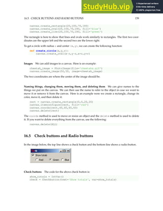 16.5. CHECK BUTTONS AND RADIO BUTTONS 159
canvas.create_rectangle(20,100,70,180)
canvas.create_oval(20,100,70,180, fill='blue')
canvas.create_line(20,100,70,180, fill='green')
The rectangle is here to show that lines and ovals work similarly to rectangles. The first two coor-
dinates are the upper left and the second two are the lower right.
To get a circle with radius r and center (x,y), we can create the following function:
def create_circle(x,y,r):
canvas.create_oval(x-r,y-r,x+r,y+r)
Images We can add images to a canvas. Here is an example:
cheetah_image = PhotoImage(file='cheetahs.gif')
canvas.create_image(50,50, image=cheetah_image)
The two coordinates are where the center of the image should be.
Naming things, changing them, moving them, and deleting them We can give names to the
things we put on the canvas. We can then use the name to refer to the object in case we want to
move it or remove it from the canvas. Here is an example were we create a rectangle, change its
color, move it, and then delete it:
rect = canvas.create_rectangle(0,0,20,20)
canvas.itemconfigure(rect, fill='red')
canvas.coords(rect,40,40,60,60)
canvas.delete(rect)
The coords method is used to move or resize an object and the delete method is used to delete
it. If you want to delete everything from the canvas, use the following:
canvas.delete(ALL)
16.5 Check buttons and Radio buttons
In the image below, the top line shows a check button and the bottom line shows a radio button.
Check buttons The code for the above check button is:
show_totals = IntVar()
check = Checkbutton(text='Show totals', var=show_totals)
 