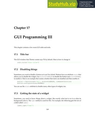 Chapter 17
GUI Programming III
This chapter contains a few more GUI odds and ends.
17.1 Title bar
The GUI window that Tkinter creates says Tk by default. Here is how to change it:
root.title('Your title')
17.2 Disabling things
Sometimes you want to disable a button so it can’t be clicked. Buttons have an attribute state that
allows you to disable the widget. Use state=DISABLED to disable the button and state=NORMAL
to enable it. Here is an example that creates a button that starts out disabled and then enables it:
button = Button(text='Hi', state=DISABLED, command=function)
button.configure(state=NORMAL)
You can use the state attribute to disable many other types of widgets, too.
17.3 Getting the state of a widget
Sometimes, you need to know things about a widget, like exactly what text is in it or what its
background color is. The cget method is used for this. For example, the following gets the text of
a label called label:
label.cget('text')
169
 