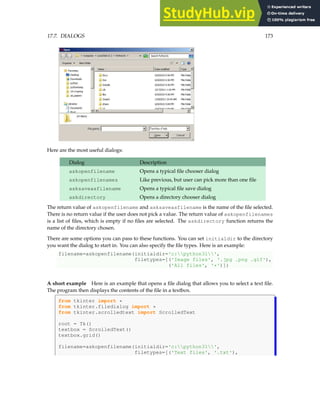 17.7. DIALOGS 173
Here are the most useful dialogs:
Dialog Description
askopenfilename Opens a typical file chooser dialog
askopenfilenames Like previous, but user can pick more than one file
asksaveasfilename Opens a typical file save dialog
askdirectory Opens a directory chooser dialog
The return value of askopenfilename and asksaveasfilename is the name of the file selected.
There is no return value if the user does not pick a value. The return value of askopenfilenames
is a list of files, which is empty if no files are selected. The askdirectory function returns the
name of the directory chosen.
There are some options you can pass to these functions. You can set initialdir to the directory
you want the dialog to start in. You can also specify the file types. Here is an example:
filename=askopenfilename(initialdir='c:python31',
filetypes=[('Image files', '.jpg .png .gif'),
('All files', '*')])
A short example Here is an example that opens a file dialog that allows you to select a text file.
The program then displays the contents of the file in a textbox.
from tkinter import *
from tkinter.filedialog import *
from tkinter.scrolledtext import ScrolledText
root = Tk()
textbox = ScrolledText()
textbox.grid()
filename=askopenfilename(initialdir='c:python31',
filetypes=[('Text files', '.txt'),
 
