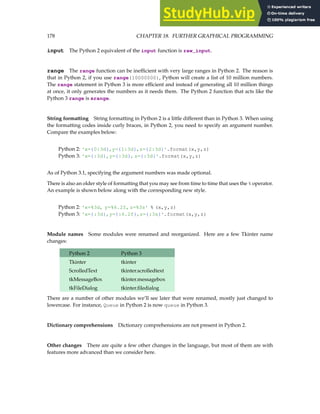 178 CHAPTER 18. FURTHER GRAPHICAL PROGRAMMING
input The Python 2 equivalent of the input function is raw_input.
range The range function can be inefficient with very large ranges in Python 2. The reason is
that in Python 2, if you use range(10000000), Python will create a list of 10 million numbers.
The range statement in Python 3 is more efficient and instead of generating all 10 million things
at once, it only generates the numbers as it needs them. The Python 2 function that acts like the
Python 3 range is xrange.
String formatting String formatting in Python 2 is a little different than in Python 3. When using
the formatting codes inside curly braces, in Python 2, you need to specify an argument number.
Compare the examples below:
Python 2: 'x={0:3d},y={1:3d},z={2:3d}'.format(x,y,z)
Python 3: 'x={:3d},y={:3d},z={:3d}'.format(x,y,z)
As of Python 3.1, specifying the argument numbers was made optional.
There is also an older style of formatting that you may see from time to time that uses the % operator.
An example is shown below along with the corresponding new style.
Python 2: 'x=%3d, y=%6.2f,z=%3s' % (x,y,z)
Python 3: 'x={:3d},y={:6.2f},z={:3s}'.format(x,y,z)
Module names Some modules were renamed and reorganized. Here are a few Tkinter name
changes:
Python 2 Python 3
Tkinter tkinter
ScrolledText tkinter.scrolledtext
tkMessageBox tkinter.messagebox
tkFileDialog tkinter.filedialog
There are a number of other modules we’ll see later that were renamed, mostly just changed to
lowercase. For instance, Queue in Python 2 is now queue in Python 3.
Dictionary comprehensions Dictionary comprehensions are not present in Python 2.
Other changes There are quite a few other changes in the language, but most of them are with
features more advanced than we consider here.
 
