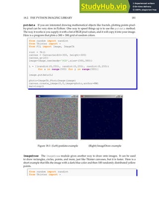 18.2. THE PYTHON IMAGING LIBRARY 181
putdata If you are interested drawing mathematical objects like fractals, plotting points pixel-
by-pixel can be very slow in Python. One way to speed things up is to use the putdata method.
The way it works is you supply it with a list of RGB pixel values, and it will copy it into your image.
Here is a program that plots a 300 × 300 grid of random colors.
from random import randint
from Tkinter import *
from PIL import Image, ImageTk
root = Tk()
canvas = Canvas(width=300, height=300)
canvas.grid()
image=Image.new(mode='RGB',size=(300,300))
L = [(randint(0,255), randint(0,255), randint(0,255))
for x in range(300) for y in range(300)]
image.putdata(L)
photo=ImageTk.PhotoImage(image)
canvas.create_image(0,0,image=photo,anchor=NW)
mainloop()
Figure 18.1: (Left) putdata example (Right) ImageDraw example
ImageDraw The ImageDraw module gives another way to draw onto images. It can be used
to draw rectangles, circles, points, and more, just like Tkinter canvases, but it is faster. Here is a
short example that fills the image with a dark blue color and then 100 randomly distributed yellow
points.
from random import randint
from Tkinter import *
 