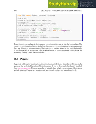 182 CHAPTER 18. FURTHER GRAPHICAL PROGRAMMING
from PIL import Image, ImageTk, ImageDraw
root = Tk()
canvas = Canvas(width=300, height=300)
canvas.grid()
image=Image.new(mode='RGB',size=(300,300))
draw = ImageDraw.Draw(image)
draw.rectangle([(0,0),(300, 300)],fill='#000030')
L = [(randint(0,299), randint(0, 299)) for i in range(100)]
draw.point(L, fill='yellow')
photo=ImageTk.PhotoImage(image)
canvas.create_image(0,0,image=photo,anchor=NW)
mainloop()
To use ImageDraw, we have to first create an ImageDraw object and tie it to the Image object. The
draw.rectangle method works similarly to the create_rectangle method of canvases, except
for a few differences with parentheses. The draw.point method is used to plot individual pixels.
A nice feature of it is we can pass a list of points instead of having to plot each thing in the list
separately. Passing a list is also much faster.
18.3 Pygame
Pygame is a library for creating two-dimensional games in Python. It can be used to can make
games at the level of old arcade or Nintendo games. It can be downloaded and easily installed
from www.pygame.org. There are a number of tutorials there to help you get started. I don’t know
a whole lot about Pygame, so I won’t cover it here, though perhaps in a later edition I will.
 
