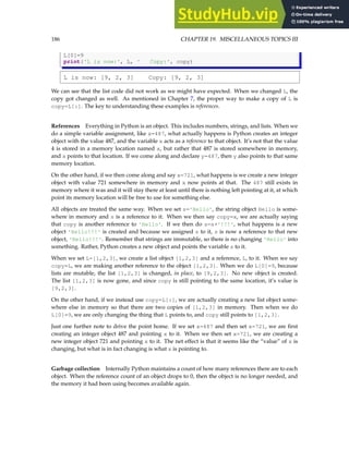 186 CHAPTER 19. MISCELLANEOUS TOPICS III
L[0]=9
print('L is now:', L, ' Copy:', copy)
L is now: [9, 2, 3] Copy: [9, 2, 3]
We can see that the list code did not work as we might have expected. When we changed L, the
copy got changed as well. As mentioned in Chapter 7, the proper way to make a copy of L is
copy=L[:]. The key to understanding these examples is references.
References Everything in Python is an object. This includes numbers, strings, and lists. When we
do a simple variable assignment, like x=487, what actually happens is Python creates an integer
object with the value 487, and the variable x acts as a reference to that object. It’s not that the value
4 is stored in a memory location named x, but rather that 487 is stored somewhere in memory,
and x points to that location. If we come along and declare y=487, then y also points to that same
memory location.
On the other hand, if we then come along and say x=721, what happens is we create a new integer
object with value 721 somewhere in memory and x now points at that. The 487 still exists in
memory where it was and it will stay there at least until there is nothing left pointing at it, at which
point its memory location will be free to use for something else.
All objects are treated the same way. When we set s='Hello', the string object Hello is some-
where in memory and s is a reference to it. When we then say copy=x, we are actually saying
that copy is another reference to 'Hello'. If we then do s=s+'!!!', what happens is a new
object 'Hello!!!' is created and because we assigned s to it, s is now a reference to that new
object, 'Hello!!!'. Remember that strings are immutable, so there is no changing 'Hello' into
something. Rather, Python creates a new object and points the variable s to it.
When we set L=[1,2,3], we create a list object [1,2,3] and a reference, L, to it. When we say
copy=L, we are making another reference to the object [1,2,3]. When we do L[0]=9, because
lists are mutable, the list [1,2,3] is changed, in place, to [9,2,3]. No new object is created.
The list [1,2,3] is now gone, and since copy is still pointing to the same location, it’s value is
[9,2,3].
On the other hand, if we instead use copy=L[:], we are actually creating a new list object some-
where else in memory so that there are two copies of [1,2,3] in memory. Then when we do
L[0]=9, we are only changing the thing that L points to, and copy still points to [1,2,3].
Just one further note to drive the point home. If we set x=487 and then set x=721, we are first
creating an integer object 487 and pointing x to it. When we then set x=721, we are creating a
new integer object 721 and pointing x to it. The net effect is that it seems like the “value” of x is
changing, but what is in fact changing is what x is pointing to.
Garbage collection Internally Python maintains a count of how many references there are to each
object. When the reference count of an object drops to 0, then the object is no longer needed, and
the memory it had been using becomes available again.
 