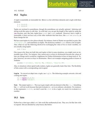 19.2. TUPLES 187
19.2 Tuples
A tuple is essentially an immutable list. Below is a list with three elements and a tuple with three
elements:
L = [1,2,3]
t = (1,2,3)
Tuples are enclosed in parentheses, though the parentheses are actually optional. Indexing and
slicing work the same as with lists. As with lists, you can get the length of the tuple by using the
len function, and, like lists, tuples have count and index methods. However, since a tuple is
immutable, it does not have any of the other methods that lists have, like sort or reverse, as
those change the list.
We have seen tuples in a few places already. For instance, fonts in Tkinter are specified as pairs, like
('Verdana',14), and sometimes as triples. The dictionary method items returns a list of tuples.
Also, when we use the following shortcut for exchanging the value of two or more variables, we
are actually using tuples:
a,b = b,a
One reason why there are both lists and tuples is that in some situations, you might want an im-
mutable type of list. For instance, lists cannot serve as keys in dictionaries because the values of
lists can change and it would be a nightmare for Python dictionaries to have to keep track of. Tu-
ples, however, can serve as keys in dictionaries. Here is an example assigning grades to teams of
students:
grades = {('John', 'Ann'): 95, ('Mike', 'Tazz'): 87}
Also, in situations where speed really matters, tuples are generally faster than lists. The flexibility
of lists comes with a corresponding cost in speed.
tuple To convert an object into a tuple, use tuple. The following example converts a list and
a string into tuples:
t1 = tuple([1,2,3])
t2 = tuple('abcde')
Note The empty tuple is (). The way to get a tuple with one element is like this: (1,). Something
like (1) will not work because that just evaluates to 1 as in an ordinary calculation. For instance,
in the expression 2+(3*4), we don’t want the (3*4) to be a tuple, we want it to evaluate to a
number.
19.3 Sets
Python has a data type called a set. Sets work like mathematical sets. They are a lot like lists with
no repeats. Sets are denoted by curly braces, like below:
 