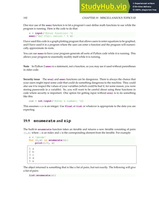 192 CHAPTER 19. MISCELLANEOUS TOPICS III
One nice use of the exec function is to let a program’s user define math functions to use while the
program is running. Here is the code to do that:
s = input('Enter function: ')
exec('def f(x): return ' + s)
I have used this code in a graph plotting program that allows users to enter equations to be graphed,
and I have used it in a program where the user can enter a function and the program will numeri-
cally approximate its roots.
You can use exec to have your program generate all sorts of Python code while it is running. This
allows your program to essentially modify itself while it is running.
Note In Python 2 exec is a statement, not a function, so you may see it used without parentheses
in older code.
Security issue The eval and exec functions can be dangerous. There is always the chance that
your users might input some code that could do something dangerous to the machine. They could
also use it to inspect the values of your variables (which could be bad if, for some reason, you were
storing passwords in a variable). So, you will want to be careful about using these functions in
code where security is important. One option for getting input without eval is to do something
like this:
num = int(input('Enter a number: '))
This assumes num is an integer. Use float or list or whatever is appropriate to the data you are
expecting.
19.9 enumerate and zip
The built-in enumerate function takes an iterable and returns a new iterable consisting of pairs
(i,x) where i is an index and x is the corresponding element from the iterable. For example:
s = 'abcde'
for (i,x) in enumerate(s):
print(i+1, x)
1 a
2 b
3 c
4 d
5 e
The object returned is something that is like a list of pairs, but not exactly. The following will give
a list of pairs:
list(enumerate(s))
 