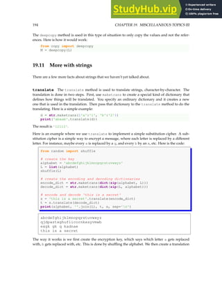 194 CHAPTER 19. MISCELLANEOUS TOPICS III
The deepcopy method is used in this type of situation to only copy the values and not the refer-
ences. Here is how it would work:
from copy import deepcopy
M = deepcopy(L)
19.11 More with strings
There are a few more facts about strings that we haven’t yet talked about.
translate The translate method is used to translate strings, character-by-character. The
translation is done in two steps. First, use maketrans to create a special kind of dictionary that
defines how things will be translated. You specify an ordinary dictionary and it creates a new
one that is used in the translation. Then pass that dictionary to the translate method to do the
translating. Here is a simple example:
d = str.maketrans({'a':'1', 'b':'2'})
print('abaab'.translate(d))
The result is '12112'.
Here is an example where we use translate to implement a simple substitution cipher. A sub-
stitution cipher is a simple way to encrypt a message, where each letter is replaced by a different
letter. For instance, maybe every a is replaced by a g, and every b by an x, etc. Here is the code:
from random import shuffle
# create the key
alphabet = 'abcdefghijklmnopqrstuvwxyz'
L = list(alphabet)
shuffle(L)
# create the encoding and decoding dictionaries
encode_dict = str.maketrans(dict(zip(alphabet, L)))
decode_dict = str.maketrans(dict(zip(L, alphabet)))
# encode and decode 'this is a secret'
s = 'this is a secret'.translate(encode_dict)
t = s.translate(decode_dict)
print(alphabet, ''.join(L), t, s, sep='n')
abcdefghijklmnopqrstuvwxyz
qjdpaztxghuflicornkesyvmwb
exgk gk q kadnae
this is a secret
The way it works is we first create the encryption key, which says which letter a gets replaced
with, b gets replaced with, etc. This is done by shuffling the alphabet. We then create a translation
 