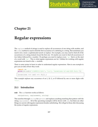 Chapter 21
Regular expressions
The replace method of strings is used to replace all occurrences of one string with another, and
the index method is used to find the first occurrence of a substring in a string. But sometimes you
need to do a more a sophisticated search or replace. For example, you may need to find all of the
occurrences of a string instead of just the first one. Or maybe you want to find all occurrences of
two letters followed by a number. Or perhaps you need to replace every 'qu' that is at the start
of a word with 'Qu'. This is what regular expressions are for. Utilities for working with regular
expressions are found in the re module.
There is some syntax to learn in order to understand regular expressions. Here is one example to
give you an idea of how they work:
import re
print(re.sub(r'([LRUD])(d+)', '***', 'Locations L3 and D22 full.'))
Locations *** and *** full.)
This example replaces any occurrence of an L, R, U, or D followed by one or more digits with
'***'.
21.1 Introduction
sub The sub function works as follows:
sub(pattern, replacement, string)
This searches through string for pattern and replaces anything matching that pattern with the
string replacement. All of the upcoming examples will be shown with sub, but there are other
things we can do with regular expressions besides substituting. We will get to those after discussing
the syntax of regular expressions.
207
 