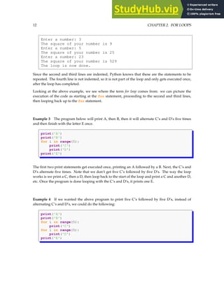 12 CHAPTER 2. FOR LOOPS
Enter a number: 3
The square of your number is 9
Enter a number: 5
The square of your number is 25
Enter a number: 23
The square of your number is 529
The loop is now done.
Since the second and third lines are indented, Python knows that these are the statements to be
repeated. The fourth line is not indented, so it is not part of the loop and only gets executed once,
after the loop has completed.
Looking at the above example, we see where the term for loop comes from: we can picture the
execution of the code as starting at the for statement, proceeding to the second and third lines,
then looping back up to the for statement.
Example 3 The program below will print A, then B, then it will alternate C’s and D’s five times
and then finish with the letter E once.
print('A')
print('B')
for i in range(5):
print('C')
print('D')
print('E')
The first two print statements get executed once, printing an A followed by a B. Next, the C’s and
D’s alternate five times. Note that we don’t get five C’s followed by five D’s. The way the loop
works is we print a C, then a D, then loop back to the start of the loop and print a C and another D,
etc. Once the program is done looping with the C’s and D’s, it prints one E.
Example 4 If we wanted the above program to print five C’s followed by five D’s, instead of
alternating C’s and D’s, we could do the following:
print('A')
print('B')
for i in range(5):
print('C')
for i in range(5):
print('D')
print('E')
 