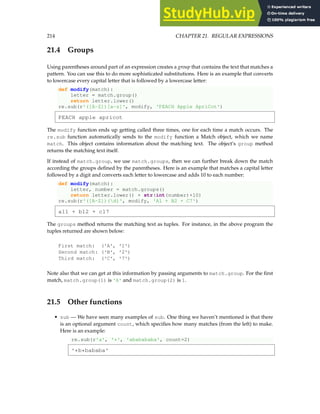 214 CHAPTER 21. REGULAR EXPRESSIONS
21.4 Groups
Using parentheses around part of an expression creates a group that contains the text that matches a
pattern. You can use this to do more sophisticated substitutions. Here is an example that converts
to lowercase every capital letter that is followed by a lowercase letter:
def modify(match):
letter = match.group()
return letter.lower()
re.sub(r'([A-Z])[a-z]', modify, 'PEACH Apple ApriCot')
PEACH apple apricot
The modify function ends up getting called three times, one for each time a match occurs. The
re.sub function automatically sends to the modify function a Match object, which we name
match. This object contains information about the matching text. The object’s group method
returns the matching text itself.
If instead of match.group, we use match.groups, then we can further break down the match
according the groups defined by the parentheses. Here is an example that matches a capital letter
followed by a digit and converts each letter to lowercase and adds 10 to each number:
def modify(match):
letter, number = match.groups()
return letter.lower() + str(int(number)+10)
re.sub(r'([A-Z])(d)', modify, 'A1 + B2 + C7')
a11 + b12 + c17
The groups method returns the matching text as tuples. For instance, in the above program the
tuples returned are shown below:
First match: ('A', '1')
Second match: ('B', '2')
Third match: ('C', '7')
Note also that we can get at this information by passing arguments to match.group. For the first
match, match.group(1) is 'A' and match.group(2) is 1.
21.5 Other functions
• sub — We have seen many examples of sub. One thing we haven’t mentioned is that there
is an optional argument count, which specifies how many matches (from the left) to make.
Here is an example:
re.sub(r'a', '*', 'ababababa', count=2)
'*b*bababa'
 