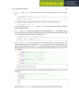 21.5. OTHER FUNCTIONS 215
• findall — The findall function returns a list of all the matches found. Here is an exam-
ple:
re.findall(r'[AB]d', 'A3 + B2 + A9')
['A3', 'B2', 'A9']
As another example, to find all the words in a string, you can do the following:
re.findall(r'w+', s)
This is better than using s.split() because split does not handle punctuation, while the
regular expression does.
• split — The split function is analogous to the string method split. The regular expres-
sion version allows us to split on something more general than the string method does. Here
is an example that splits an algebraic expression at + or -.
re.split(r'+|-', '3x+4y-12x^2+7')
['3x', '4y', '12x^2', '7']
• match and search — These are useful if you just want to know if a match occurs. The
difference between these two functions is match only checks to see if the beginning of the
string matches the pattern, while search searches through the string until it finds a match.
Both return None if they fail to find a match and a Match object if they do find a match. Here
are examples:
if (re.match(r'ZZZ', 'abc ZZZ xyz')):
print('Match found at beginning.')
else:
print('No match at beginning')
if (re.search(r'ZZZ', 'abc ZZZ xyz')):
print('Match found in string.')
else:
print('No match found.')
No match at beginning.
Match found in string.
The Match object returned by these functions has group information in it. Say we have the
following:
a=re.search(r'([ABC])(d)', '= A3+B2+C8')
a.group()
a.group(1)
a.group(2)
'A3'
'A'
'3'
Remember that re.search will only report on the first match it finds in the string.
 