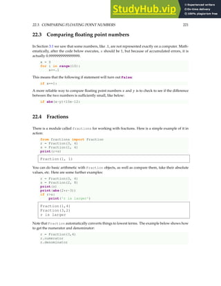 22.3. COMPARING FLOATING POINT NUMBERS 221
22.3 Comparing floating point numbers
In Section 3.1 we saw that some numbers, like .1, are not represented exactly on a computer. Math-
ematically, after the code below executes, x should be 1, but because of accumulated errors, it is
actually 0.9999999999999999.
x = 0
for i in range(10):
x+=.1
This means that the following if statement will turn out False:
if x==1:
A more reliable way to compare floating point numbers x and y is to check to see if the difference
between the two numbers is sufficiently small, like below:
if abs(x-y)10e-12:
22.4 Fractions
There is a module called fractions for working with fractions. Here is a simple example of it in
action:
from fractions import Fraction
r = Fraction(3, 4)
s = Fraction(1, 4)
print(r+s)
Fraction(1, 1)
You can do basic arithmetic with Fraction objects, as well as compare them, take their absolute
values, etc. Here are some further examples:
r = Fraction(3, 4)
s = Fraction(2, 8)
print(s)
print(abs(2*r-3))
if rs:
print('r is larger')
Fraction(1,4)
Fraction(3,2)
r is larger
Note that Fraction automatically converts things to lowest terms. The example below shows how
to get the numerator and denominator:
r = Fraction(3,4)
r.numerator
r.denominator
 
